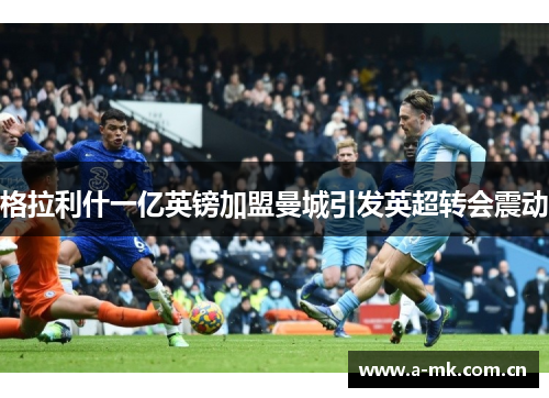 格拉利什一亿英镑加盟曼城引发英超转会震动 格拉利什一亿英镑加盟曼城引发英超转会震动