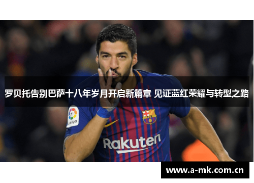罗贝托告别巴萨十八年岁月开启新篇章 见证蓝红荣耀与转型之路